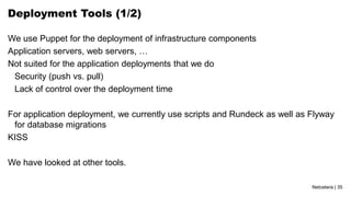 Netcetera | 35
Deployment Tools (1/2)
We use Puppet for the deployment of infrastructure components
Application servers, web servers, …
Not suited for the application deployments that we do
Security (push vs. pull)
Lack of control over the deployment time
For application deployment, we currently use scripts and Rundeck as well as Flyway
for database migrations
KISS
We have looked at other tools.
 