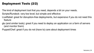 Netcetera | 36
Deployment Tools (2/2)
The kind of deployment tool that you need, depends a bit on your needs.
Scripts/Rundeck: very low level, but simple and effective
LiveRebel: great for disruption-free deployments, but expensive if you do not need this
feature
glu (and similar tools): great if you need to deploy an application on a farm of servers
(and monitor them)
Puppet/Chef: great if you do not (have to) care about deployment times
 