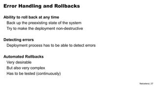 Netcetera | 37
Error Handling and Rollbacks
Ability to roll back at any time
Back up the preexisting state of the system
Try to make the deployment non-destructive
Detecting errors
Deployment process has to be able to detect errors
Automated Rollbacks
Very desirable
But also very complex
Has to be tested (continuously)
 
