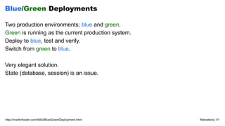 Netcetera | 41http://martinfowler.com/bliki/BlueGreenDeployment.html
Blue/Green Deployments
Two production environments; blue and green.
Green is running as the current production system.
Deploy to blue, test and verify.
Switch from green to blue.
Very elegant solution.
State (database, session) is an issue.
 