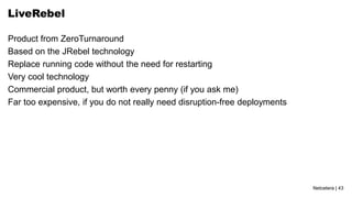Netcetera | 43
LiveRebel
Product from ZeroTurnaround
Based on the JRebel technology
Replace running code without the need for restarting
Very cool technology
Commercial product, but worth every penny (if you ask me)
Far too expensive, if you do not really need disruption-free deployments
 