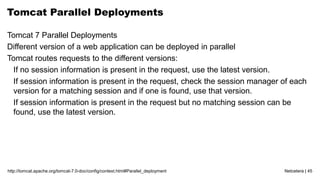 Netcetera | 45http://tomcat.apache.org/tomcat-7.0-doc/config/context.html#Parallel_deployment
Tomcat Parallel Deployments
Tomcat 7 Parallel Deployments
Different version of a web application can be deployed in parallel
Tomcat routes requests to the different versions:
If no session information is present in the request, use the latest version.
If session information is present in the request, check the session manager of each
version for a matching session and if one is found, use that version.
If session information is present in the request but no matching session can be
found, use the latest version.
 