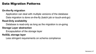 Netcetera | 47
Data Migration Patterns
On-the-fly migration
Application can deal with multiple versions of the database
Data migration is done on-the-fly (batch job or touch-and-go)
Read-Only availability
Database is read-only as long as the migration is on-going
Storage Layer abstraction
Encapsulation of the storage layer
NoSQL storage layer
Less stringent requirements on schema compliance
 