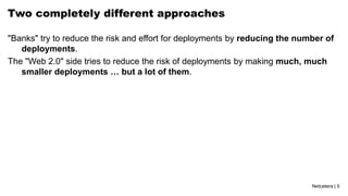 Netcetera | 5
Two completely different approaches
"Banks" try to reduce the risk and effort for deployments by reducing the number of
deployments.
The "Web 2.0" side tries to reduce the risk of deployments by making much, much
smaller deployments … but a lot of them.
 