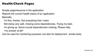 Netcetera | 50
Health-Check Pages
Simple page/resource in the application
Reports the current health status of an application
Basically:
I'm fine, thanks. Got everything that I need.
Not doing very well, missing some dependencies. Trying my best.
I'm giving up. Some crucial dependencies missing. Please help.
<no answer at all>
Can be used for monitoring purposes, but also for deployment smoke tests.
 