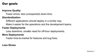 Netcetera | 7
Our goals
Improve Quality
Fewer errors, less (unexpected) down-time.
Standardization
Different applications should deploy in a similar way.
Make it easier for the operations and the development teams.
Faster Deployments
Less downtime, smaller need for off-hour deployments.
More Deployments
Faster time-to-market for features and bug fixes.
Less Stress
 
