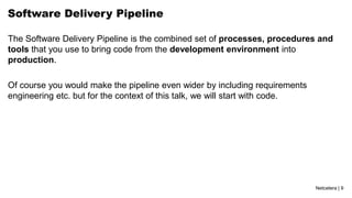 Netcetera | 9
Software Delivery Pipeline
The Software Delivery Pipeline is the combined set of processes, procedures and
tools that you use to bring code from the development environment into
production.
Of course you would make the pipeline even wider by including requirements
engineering etc. but for the context of this talk, we will start with code.
 