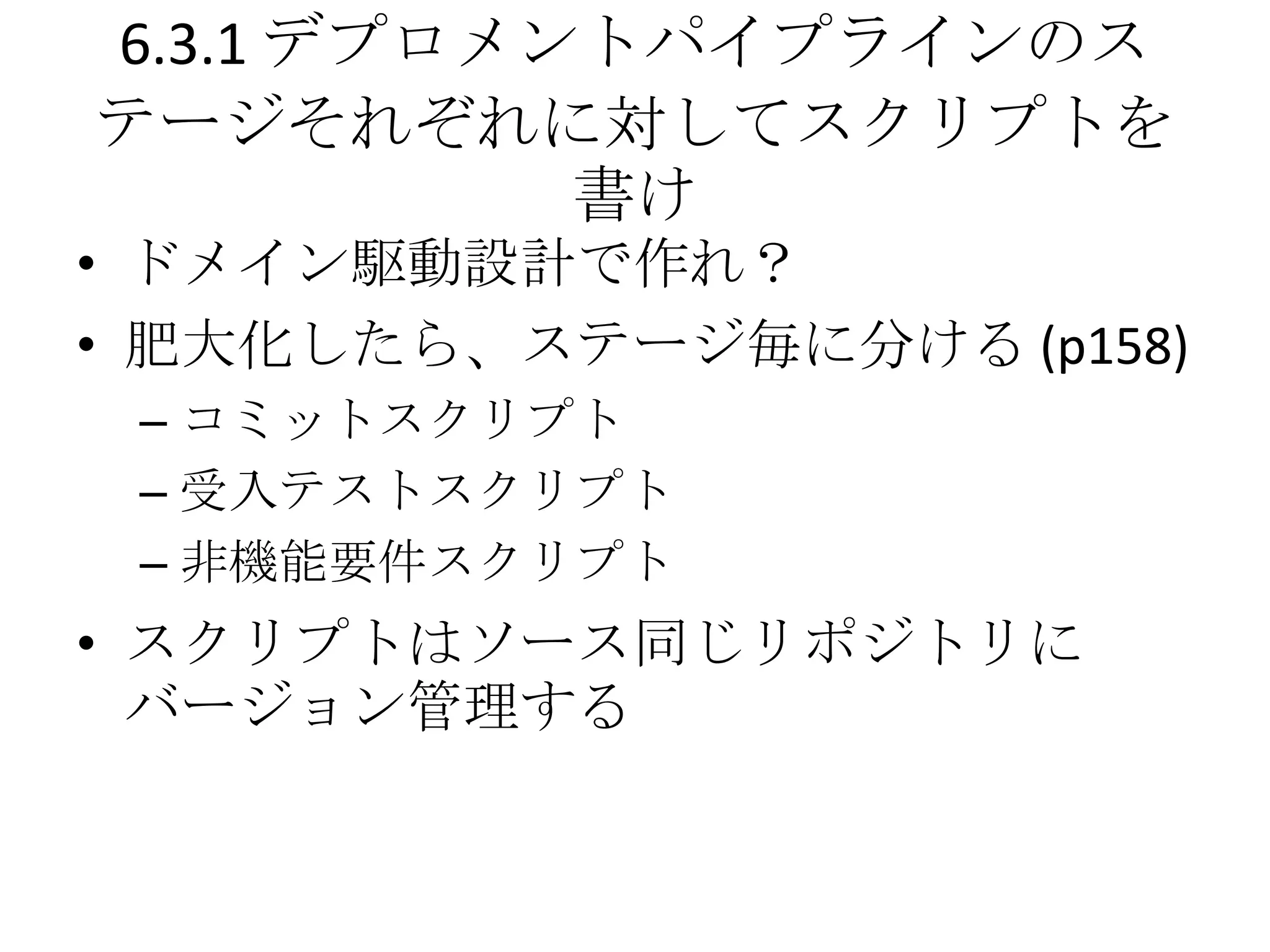 6.3.1 デプロメントパイプラインのス
テージそれぞれに対してスクリプトを
           書け
• ドメイン駆動設計で作れ？
• 肥大化したら、ステージ毎に分ける (p158)
 – コミットスクリプト
 – 受入テストスクリプト
 – 非機能要件スクリプト
• スクリプトはソース同じリポジトリに
  バージョン管理する
 