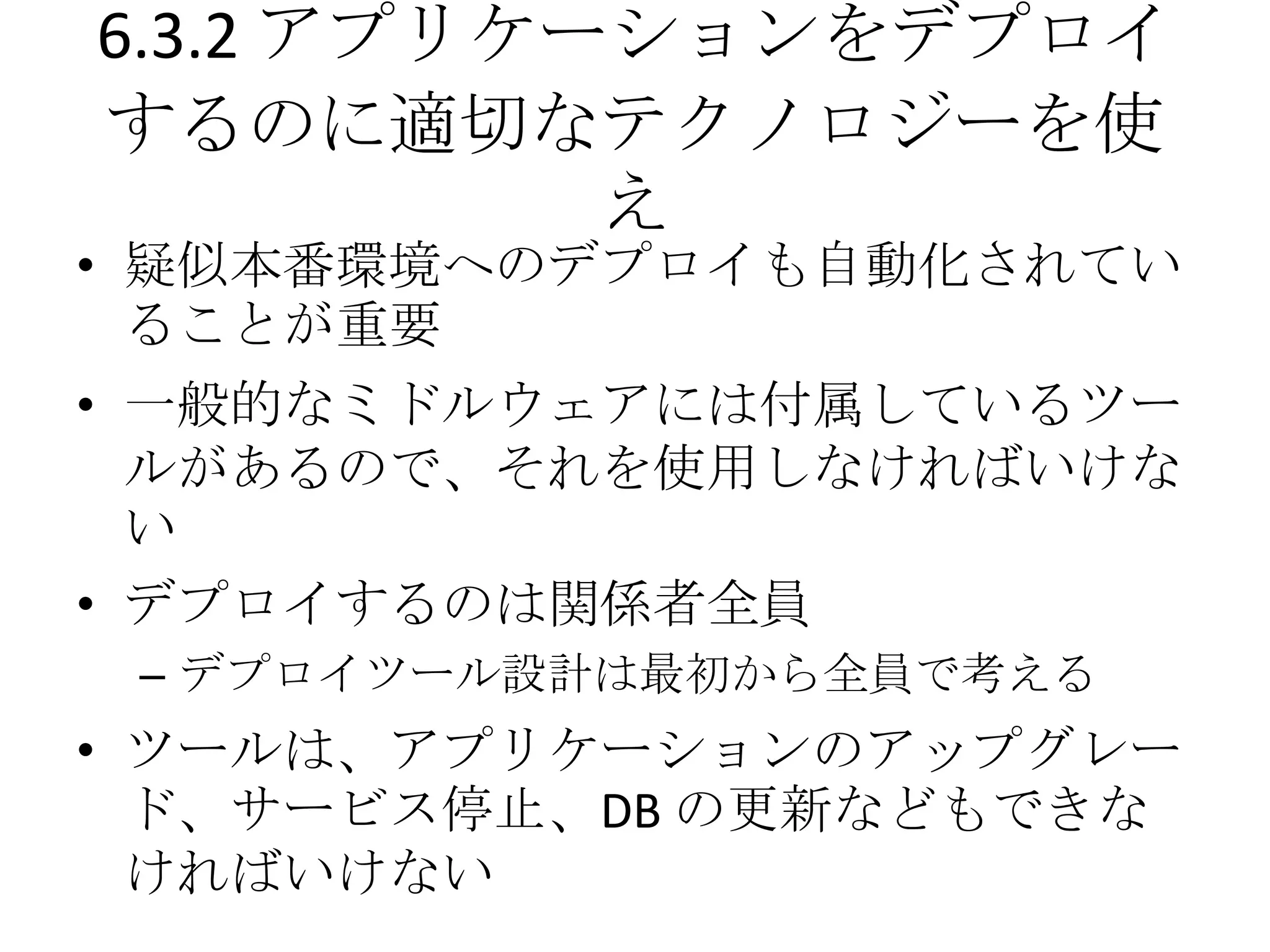 6.3.2 アプリケーションをデプロイ
するのに適切なテクノロジーを使
           え
• 疑似本番環境へのデプロイも自動化されてい
  ることが重要
• 一般的なミドルウェアには付属しているツー
  ルがあるので、それを使用しなければいけな
  い
• デプロイするのは関係者全員
 – デプロイツール設計は最初から全員で考える
• ツールは、アプリケーションのアップグレー
  ド、サービス停止、DB の更新などもできな
  ければいけない
 