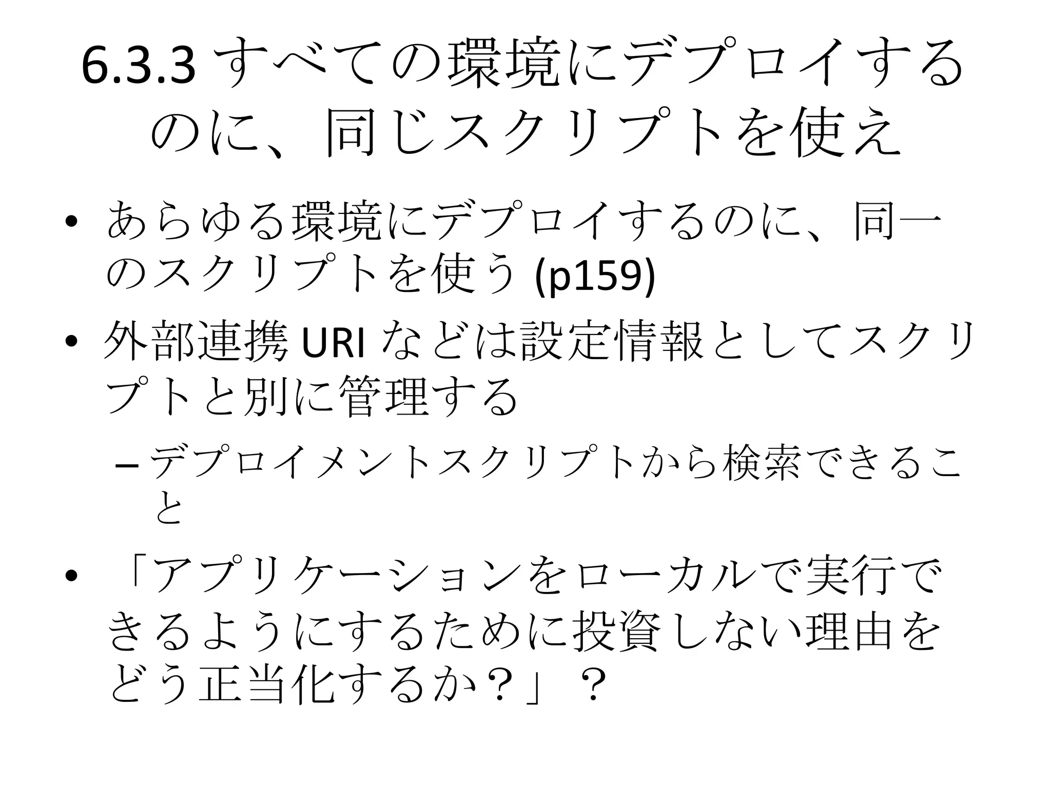 6.3.3 すべての環境にデプロイする
   のに、同じスクリプトを使え
• あらゆる環境にデプロイするのに、同一
  のスクリプトを使う (p159)
• 外部連携 URI などは設定情報としてスクリ
  プトと別に管理する
 – デプロイメントスクリプトから検索できるこ
   と
• 「アプリケーションをローカルで実行で
  きるようにするために投資しない理由を
  どう正当化するか？」？
 