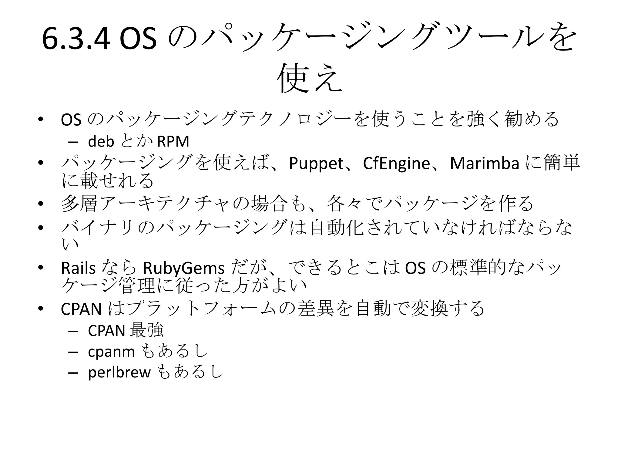 6.3.4 OS のパッケージングツールを
            使え
• OS のパッケージングテクノロジーを使うことを強く勧める
  – deb とか RPM
• パッケージングを使えば、Puppet、CfEngine、Marimba に簡単
  に載せれる
• 多層アーキテクチャの場合も、各々でパッケージを作る
• バイナリのパッケージングは自動化されていなければならな
  い
• Rails なら RubyGems だが、できるとこは OS の標準的なパッ
  ケージ管理に従った方がよい
• CPAN はプラットフォームの差異を自動で変換する
  – CPAN 最強
  – cpanm もあるし
  – perlbrew もあるし
 