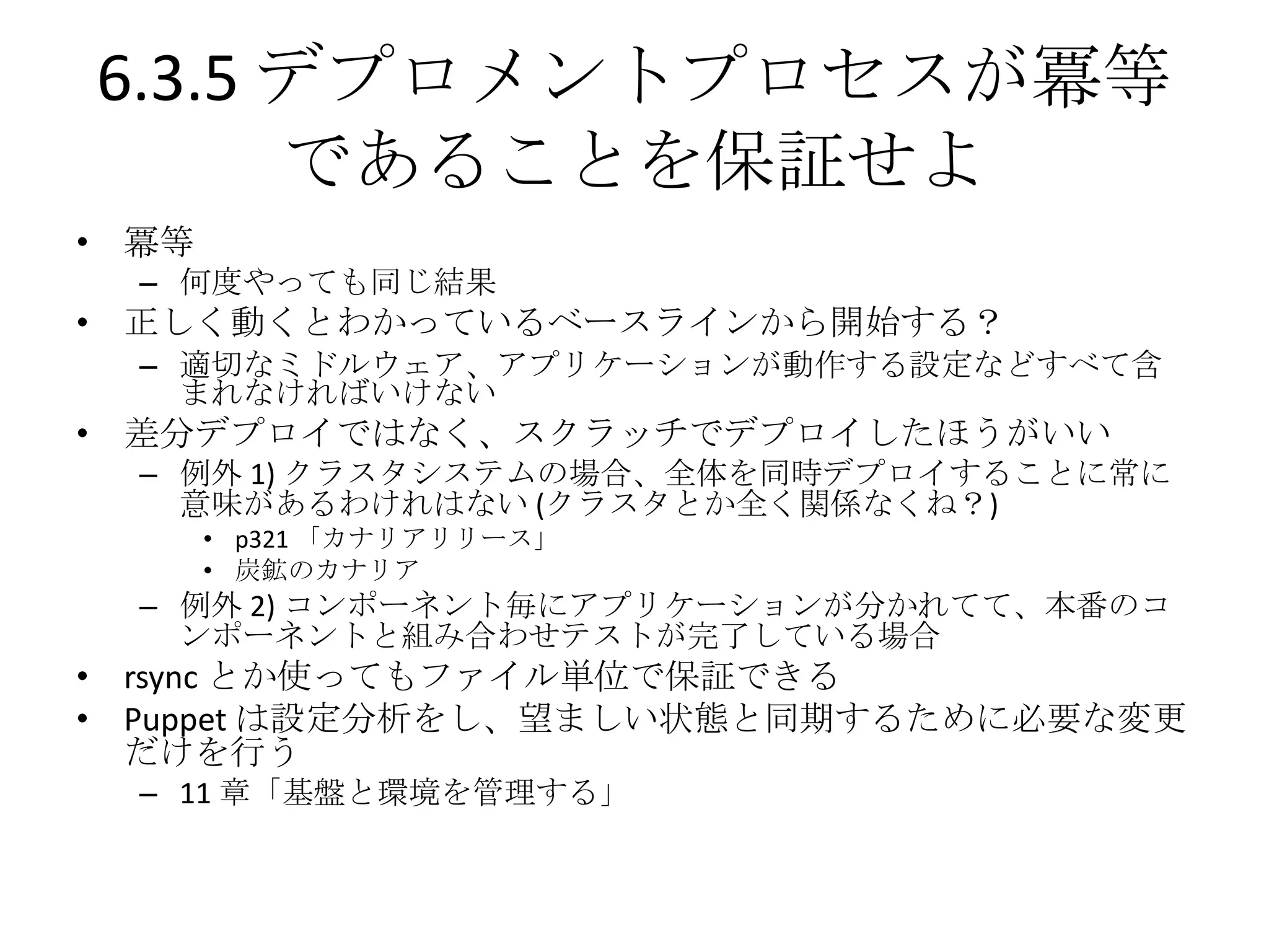 6.3.5 デプロメントプロセスが冪等
      であることを保証せよ
• 冪等
  – 何度やっても同じ結果
• 正しく動くとわかっているベースラインから開始する？
  – 適切なミドルウェア、アプリケーションが動作する設定などすべて含
    まれなければいけない
• 差分デプロイではなく、スクラッチでデプロイしたほうがいい
  – 例外 1) クラスタシステムの場合、全体を同時デプロイすることに常に
    意味があるわけれはない (クラスタとか全く関係なくね？)
       • p321 「カナリアリリース」
       • 炭鉱のカナリア
  – 例外 2) コンポーネント毎にアプリケーションが分かれてて、本番のコ
    ンポーネントと組み合わせテストが完了している場合
• rsync とか使ってもファイル単位で保証できる
• Puppet は設定分析をし、望ましい状態と同期するために必要な変更
  だけを行う
  – 11 章「基盤と環境を管理する」
 
