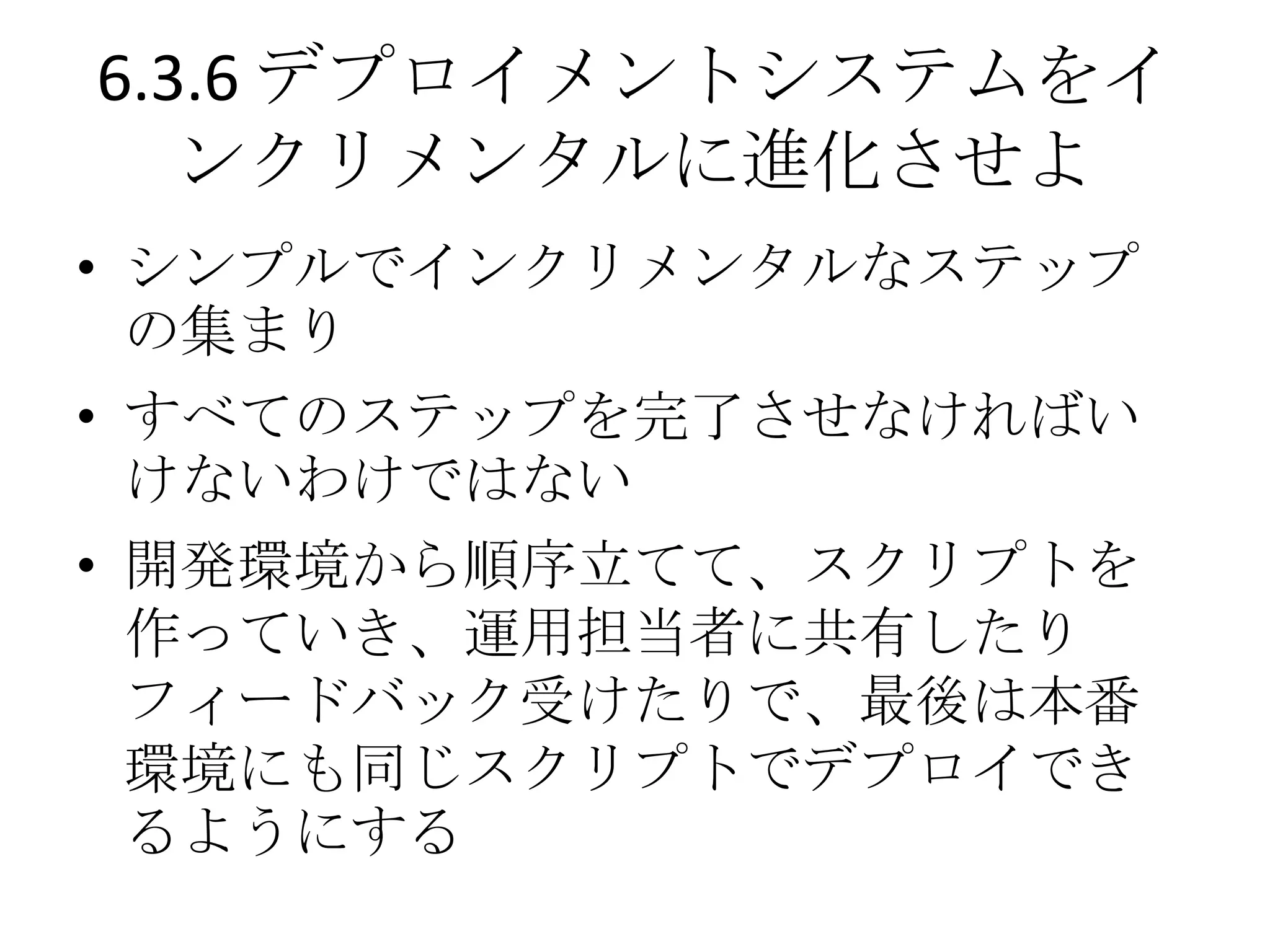 6.3.6 デプロイメントシステムをイ
   ンクリメンタルに進化させよ
• シンプルでインクリメンタルなステップ
  の集まり
• すべてのステップを完了させなければい
  けないわけではない
• 開発環境から順序立てて、スクリプトを
  作っていき、運用担当者に共有したり
  フィードバック受けたりで、最後は本番
  環境にも同じスクリプトでデプロイでき
  るようにする
 
