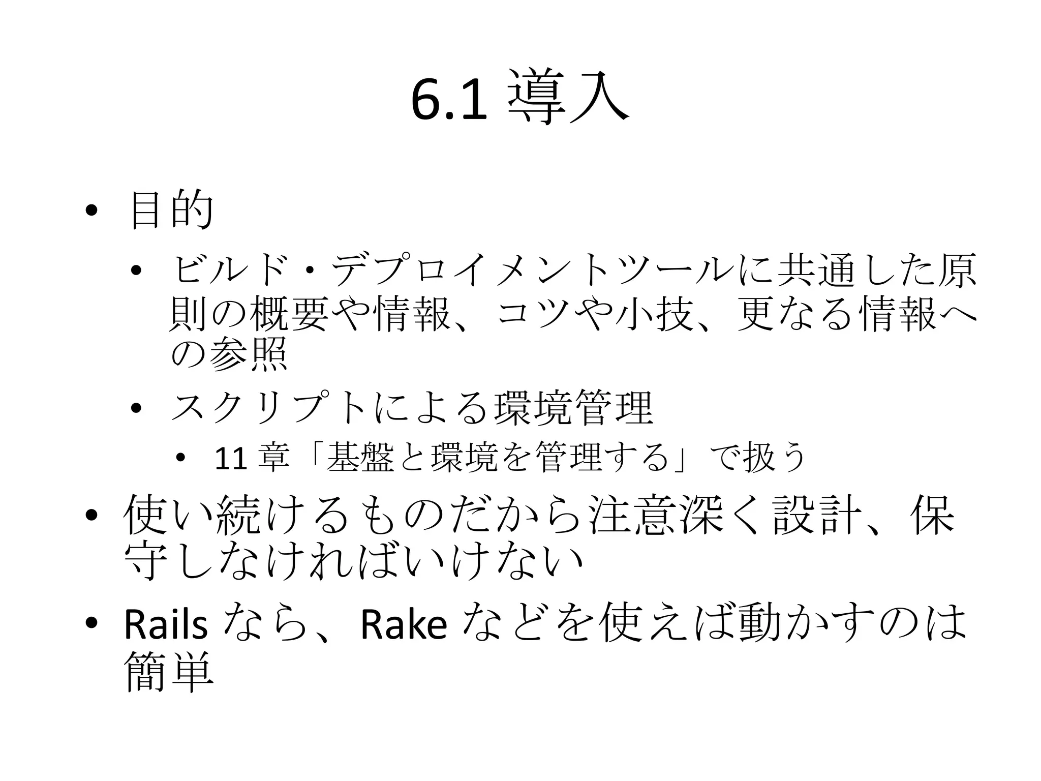 6.1 導入
• 目的
 • ビルド・デプロイメントツールに共通した原
   則の概要や情報、コツや小技、更なる情報へ
   の参照
 • スクリプトによる環境管理
  • 11 章「基盤と環境を管理する」で扱う
• 使い続けるものだから注意深く設計、保
  守しなければいけない
• Rails なら、Rake などを使えば動かすのは
  簡単
 