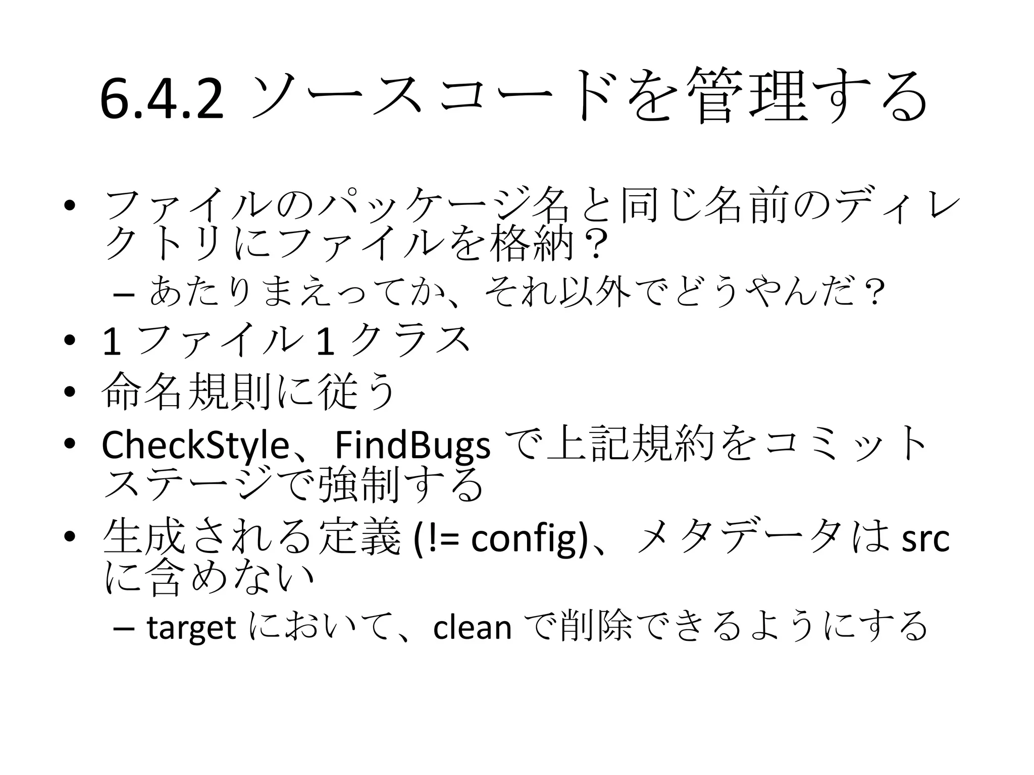 6.4.2 ソースコードを管理する
• ファイルのパッケージ名と同じ名前のディレ
  クトリにファイルを格納？
 – あたりまえってか、それ以外でどうやんだ？
• 1 ファイル 1 クラス
• 命名規則に従う
• CheckStyle、FindBugs で上記規約をコミット
  ステージで強制する
• 生成される定義 (!= config)、メタデータは src
  に含めない
 – target において、clean で削除できるようにする
 