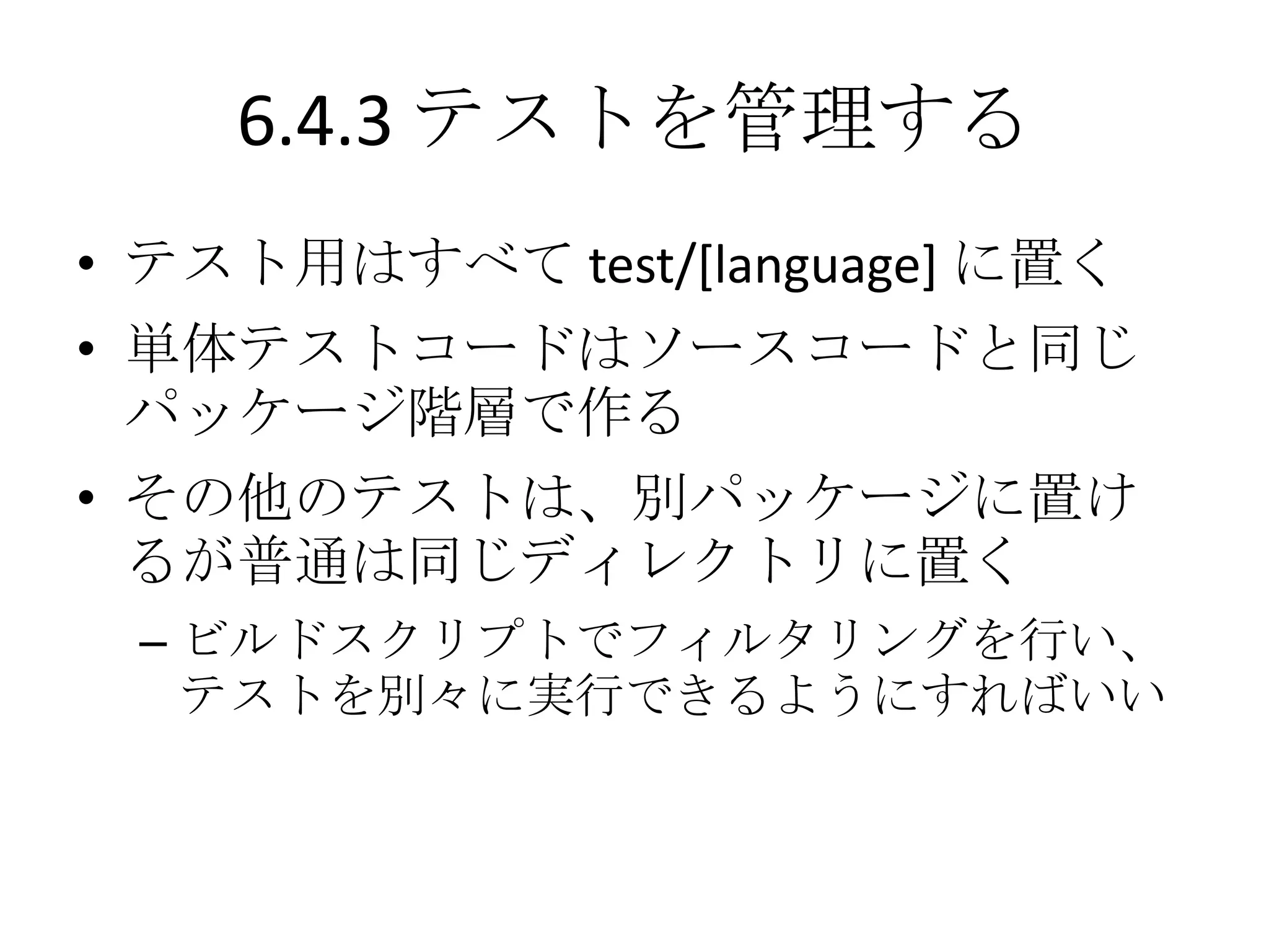 6.4.3 テストを管理する
• テスト用はすべて test/[language] に置く
• 単体テストコードはソースコードと同じ
  パッケージ階層で作る
• その他のテストは、別パッケージに置け
  るが普通は同じディレクトリに置く
 – ビルドスクリプトでフィルタリングを行い、
   テストを別々に実行できるようにすればいい
 