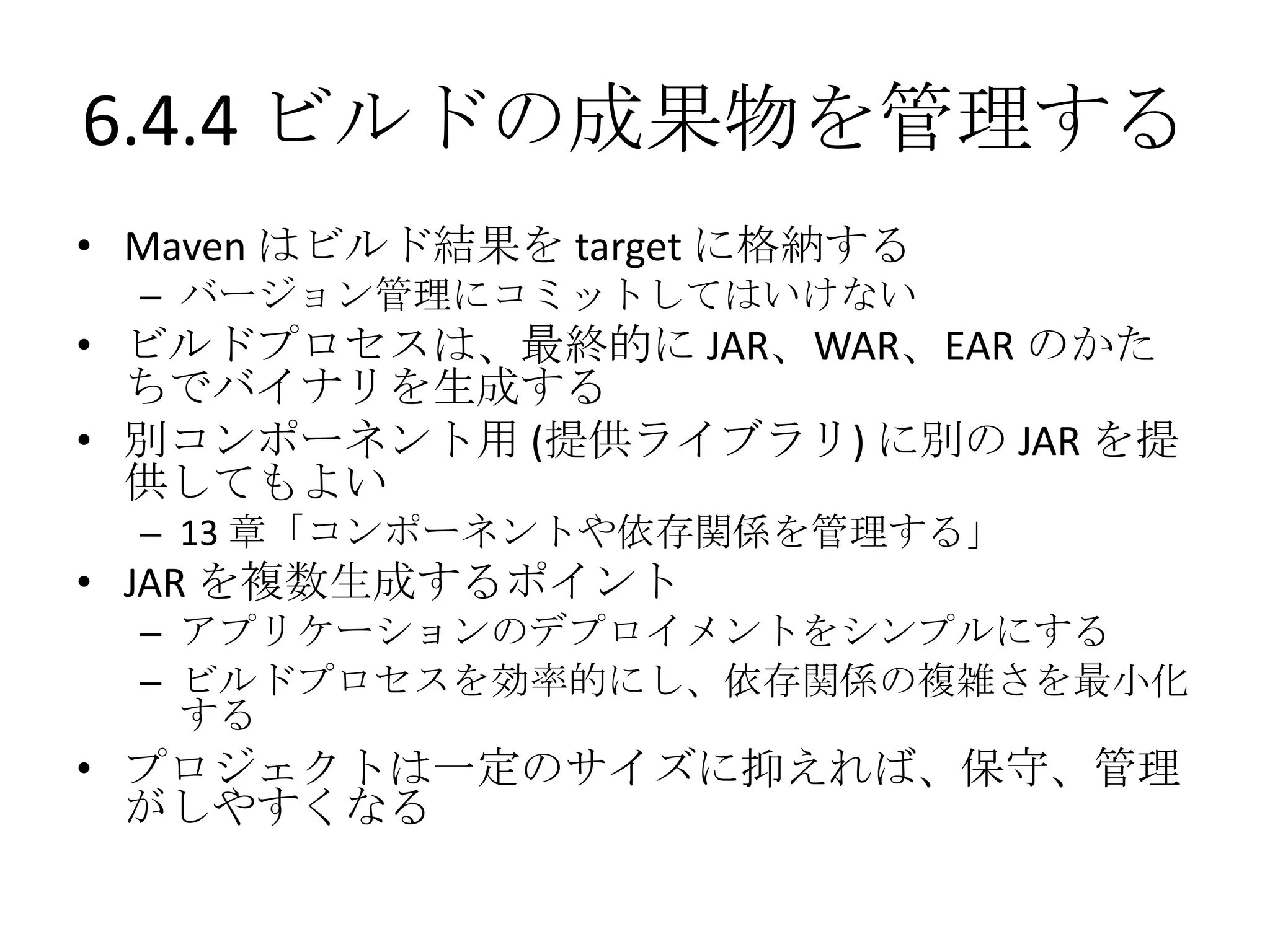 6.4.4 ビルドの成果物を管理する
• Maven はビルド結果を target に格納する
  – バージョン管理にコミットしてはいけない
• ビルドプロセスは、最終的に JAR、WAR、EAR のかた
  ちでバイナリを生成する
• 別コンポーネント用 (提供ライブラリ) に別の JAR を提
  供してもよい
  – 13 章「コンポーネントや依存関係を管理する」
• JAR を複数生成するポイント
  – アプリケーションのデプロイメントをシンプルにする
  – ビルドプロセスを効率的にし、依存関係の複雑さを最小化
    する
• プロジェクトは一定のサイズに抑えれば、保守、管理
  がしやすくなる
 
