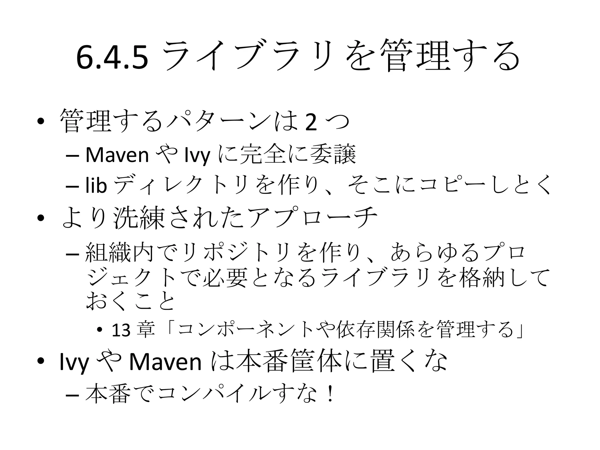 6.4.5 ライブラリを管理する
• 管理するパターンは 2 つ
 – Maven や Ivy に完全に委譲
 – lib ディレクトリを作り、そこにコピーしとく
• より洗練されたアプローチ
 – 組織内でリポジトリを作り、あらゆるプロ
   ジェクトで必要となるライブラリを格納して
   おくこと
   • 13 章「コンポーネントや依存関係を管理する」
• Ivy や Maven は本番筐体に置くな
 – 本番でコンパイルすな！
 