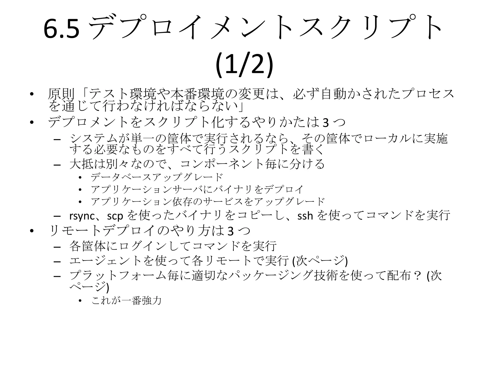 6.5 デプロイメントスクリプト
         (1/2)
• 原則「テスト環境や本番環境の変更は、必ず自動かされたプロセス
  を通じて行わなければならない」
• デプロメントをスクリプト化するやりかたは 3 つ
  – システムが単一の筐体で実行されるなら、その筐体でローカルに実施
    する必要なものをすべて行うスクリプトを書く
  – 大抵は別々なので、コンポーネント毎に分ける
    • データベースアップグレード
    • アプリケーションサーバにバイナリをデプロイ
    • アプリケーション依存のサービスをアップグレード
  – rsync、scp を使ったバイナリをコピーし、ssh を使ってコマンドを実行
• リモートデプロイのやり方は 3 つ
  – 各筐体にログインしてコマンドを実行
  – エージェントを使って各リモートで実行 (次ページ)
  – プラットフォーム毎に適切なパッケージング技術を使って配布？ (次
    ページ)
    • これが一番強力
 