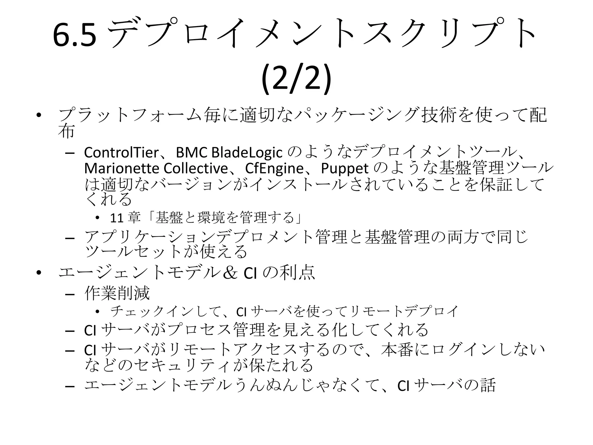 6.5 デプロイメントスクリプト
         (2/2)
• プラットフォーム毎に適切なパッケージング技術を使って配
  布
  – ControlTier、BMC BladeLogic のようなデプロイメントツール、
    Marionette Collective、CfEngine、Puppet のような基盤管理ツール
    は適切なバージョンがインストールされていることを保証して
    くれる
     • 11 章「基盤と環境を管理する」
  – アプリケーションデプロメント管理と基盤管理の両方で同じ
    ツールセットが使える
• エージェントモデル＆ CI の利点
  – 作業削減
     • チェックインして、CI サーバを使ってリモートデプロイ
  – CI サーバがプロセス管理を見える化してくれる
  – CI サーバがリモートアクセスするので、本番にログインしない
    などのセキュリティが保たれる
  – エージェントモデルうんぬんじゃなくて、CI サーバの話
 