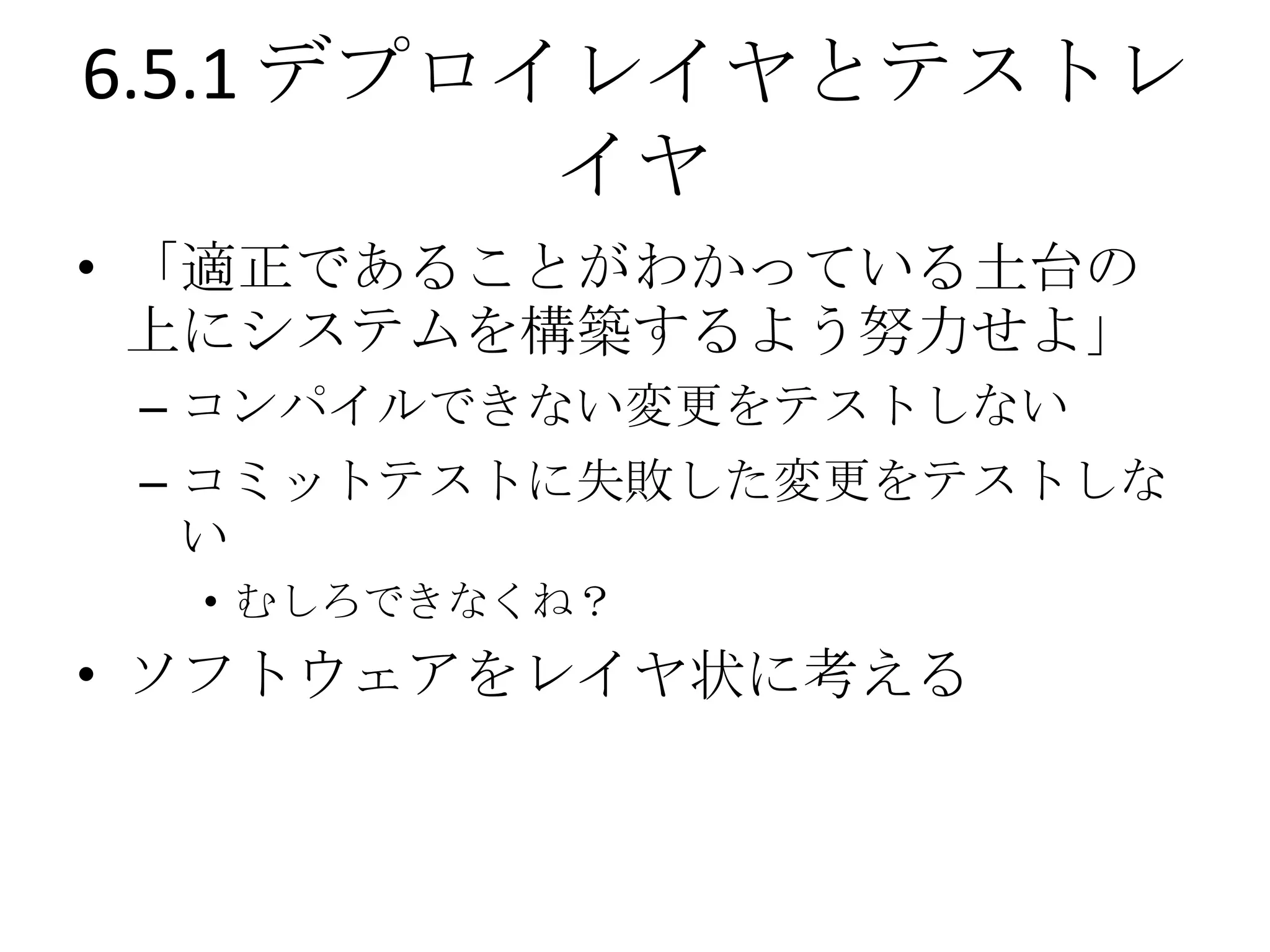 6.5.1 デプロイレイヤとテストレ
          イヤ
• 「適正であることがわかっている土台の
  上にシステムを構築するよう努力せよ」
 – コンパイルできない変更をテストしない
 – コミットテストに失敗した変更をテストしな
   い
  • むしろできなくね？
• ソフトウェアをレイヤ状に考える
 
