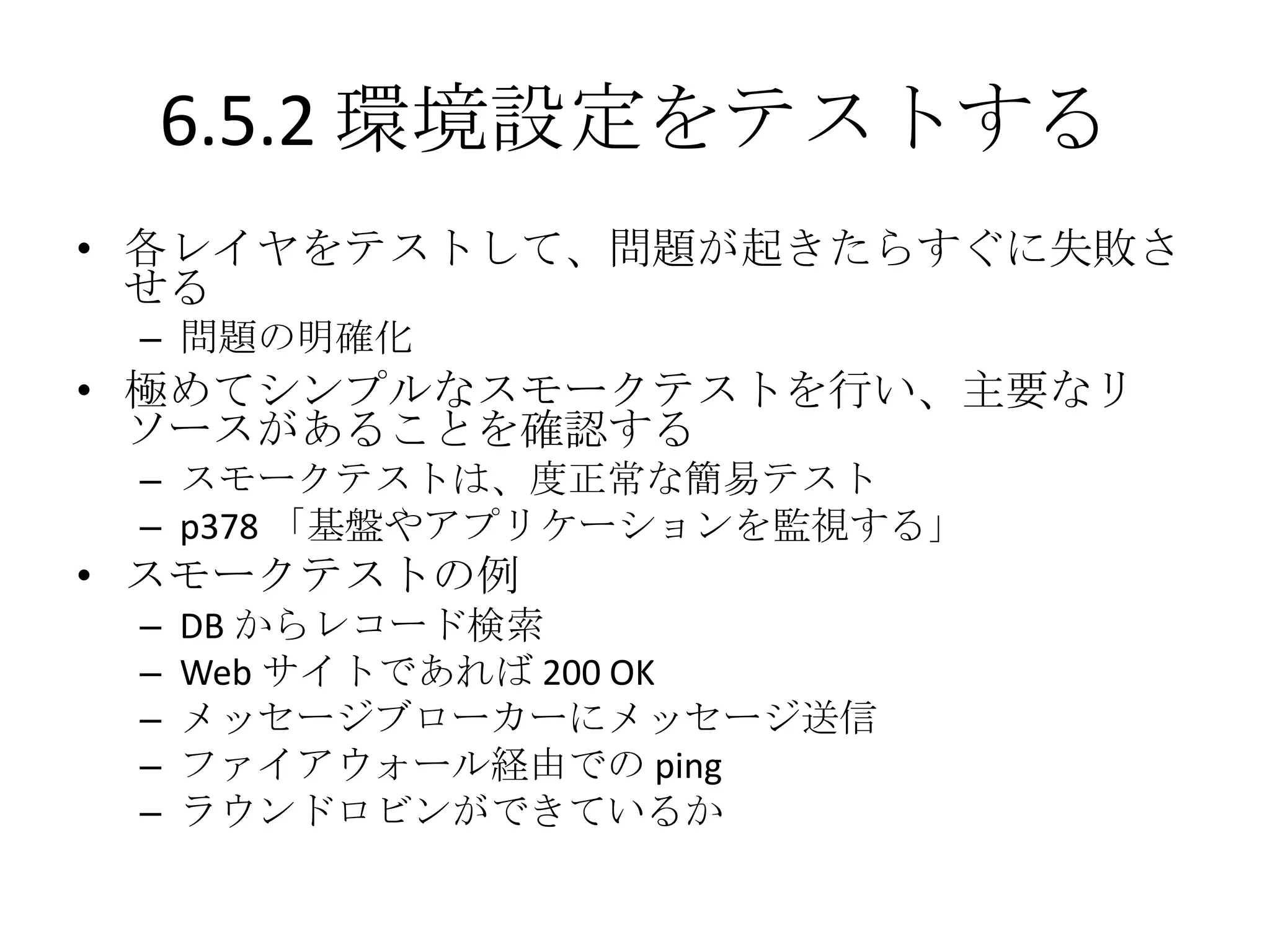 6.5.2 環境設定をテストする
• 各レイヤをテストして、問題が起きたらすぐに失敗さ
  せる
 – 問題の明確化
• 極めてシンプルなスモークテストを行い、主要なリ
  ソースがあることを確認する
 – スモークテストは、度正常な簡易テスト
 – p378 「基盤やアプリケーションを監視する」
• スモークテストの例
 –   DB からレコード検索
 –   Web サイトであれば 200 OK
 –   メッセージブローカーにメッセージ送信
 –   ファイアウォール経由での ping
 –   ラウンドロビンができているか
 