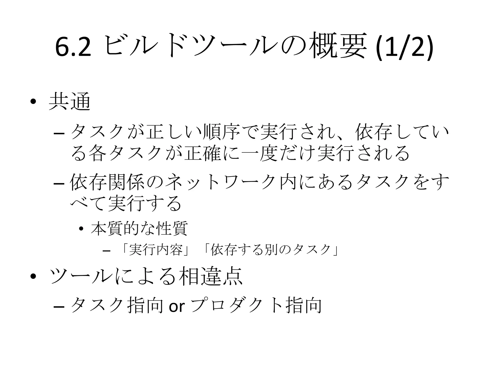 6.2 ビルドツールの概要 (1/2)
• 共通
 – タスクが正しい順序で実行され、依存してい
   る各タスクが正確に一度だけ実行される
 – 依存関係のネットワーク内にあるタスクをす
   べて実行する
   • 本質的な性質
       – 「実行内容」「依存する別のタスク」

• ツールによる相違点
 – タスク指向 or プロダクト指向
 