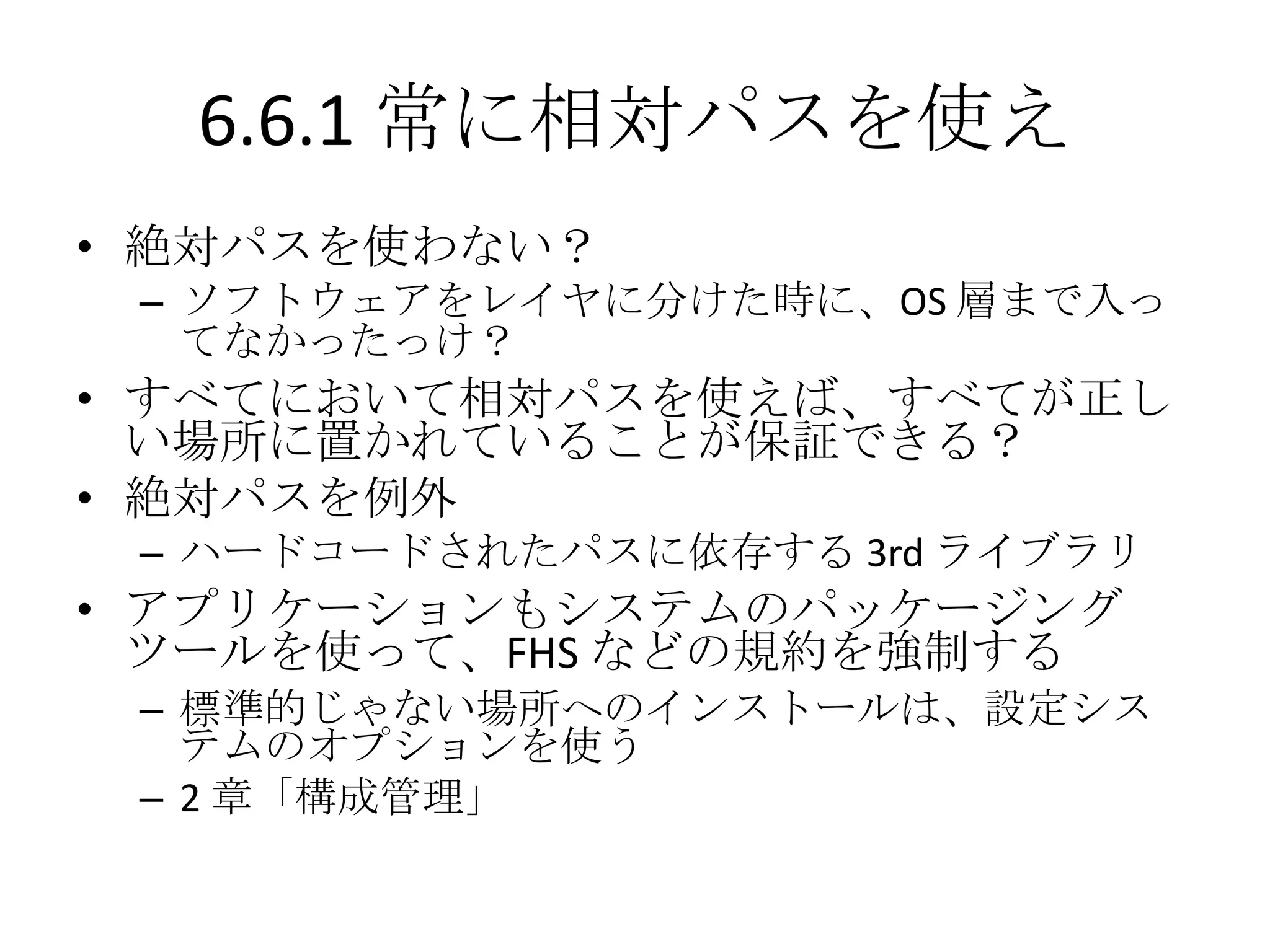 6.6.1 常に相対パスを使え
• 絶対パスを使わない？
 – ソフトウェアをレイヤに分けた時に、OS 層まで入っ
   てなかったっけ？
• すべてにおいて相対パスを使えば、すべてが正し
  い場所に置かれていることが保証できる？
• 絶対パスを例外
 – ハードコードされたパスに依存する 3rd ライブラリ
• アプリケーションもシステムのパッケージング
  ツールを使って、FHS などの規約を強制する
 – 標準的じゃない場所へのインストールは、設定シス
   テムのオプションを使う
 – 2 章「構成管理」
 