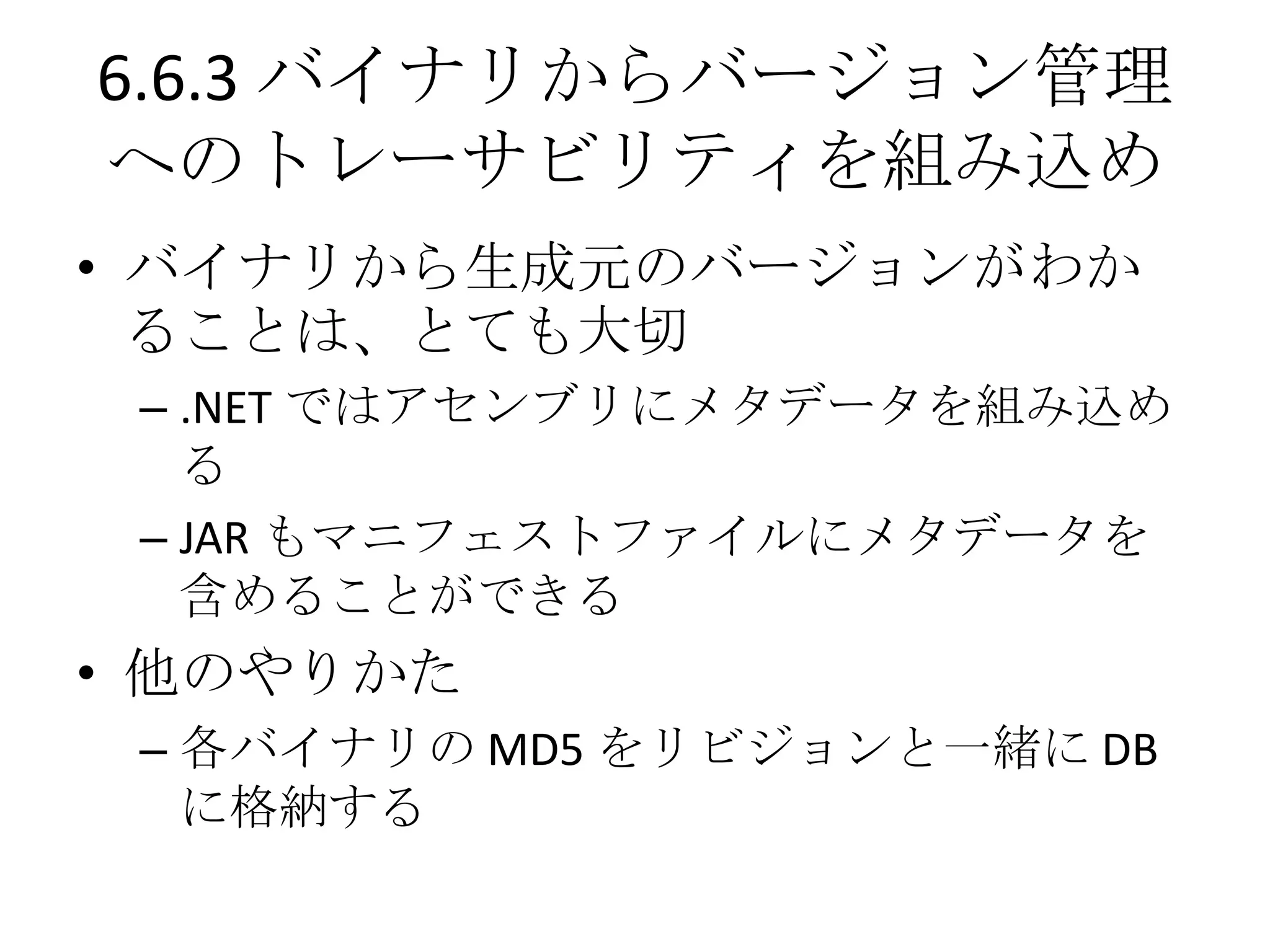 6.6.3 バイナリからバージョン管理
へのトレーサビリティを組み込め
• バイナリから生成元のバージョンがわか
  ることは、とても大切
 – .NET ではアセンブリにメタデータを組み込め
   る
 – JAR もマニフェストファイルにメタデータを
   含めることができる
• 他のやりかた
 – 各バイナリの MD5 をリビジョンと一緒に DB
   に格納する
 