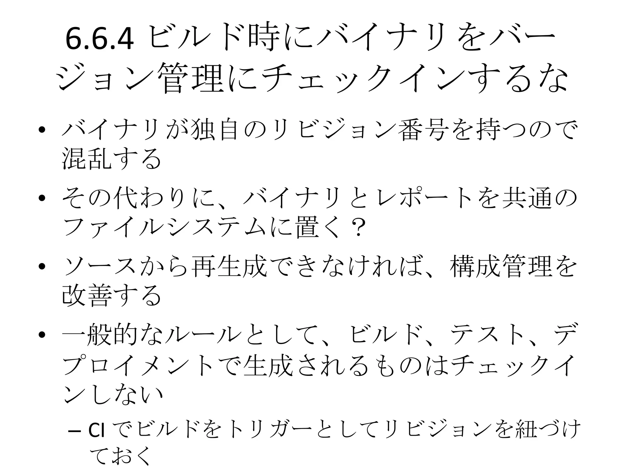 6.6.4 ビルド時にバイナリをバー
ジョン管理にチェックインするな
• バイナリが独自のリビジョン番号を持つので
  混乱する
• その代わりに、バイナリとレポートを共通の
  ファイルシステムに置く？
• ソースから再生成できなければ、構成管理を
  改善する
• 一般的なルールとして、ビルド、テスト、デ
  プロイメントで生成されるものはチェックイ
  ンしない
 – CI でビルドをトリガーとしてリビジョンを紐づけ
   ておく
 