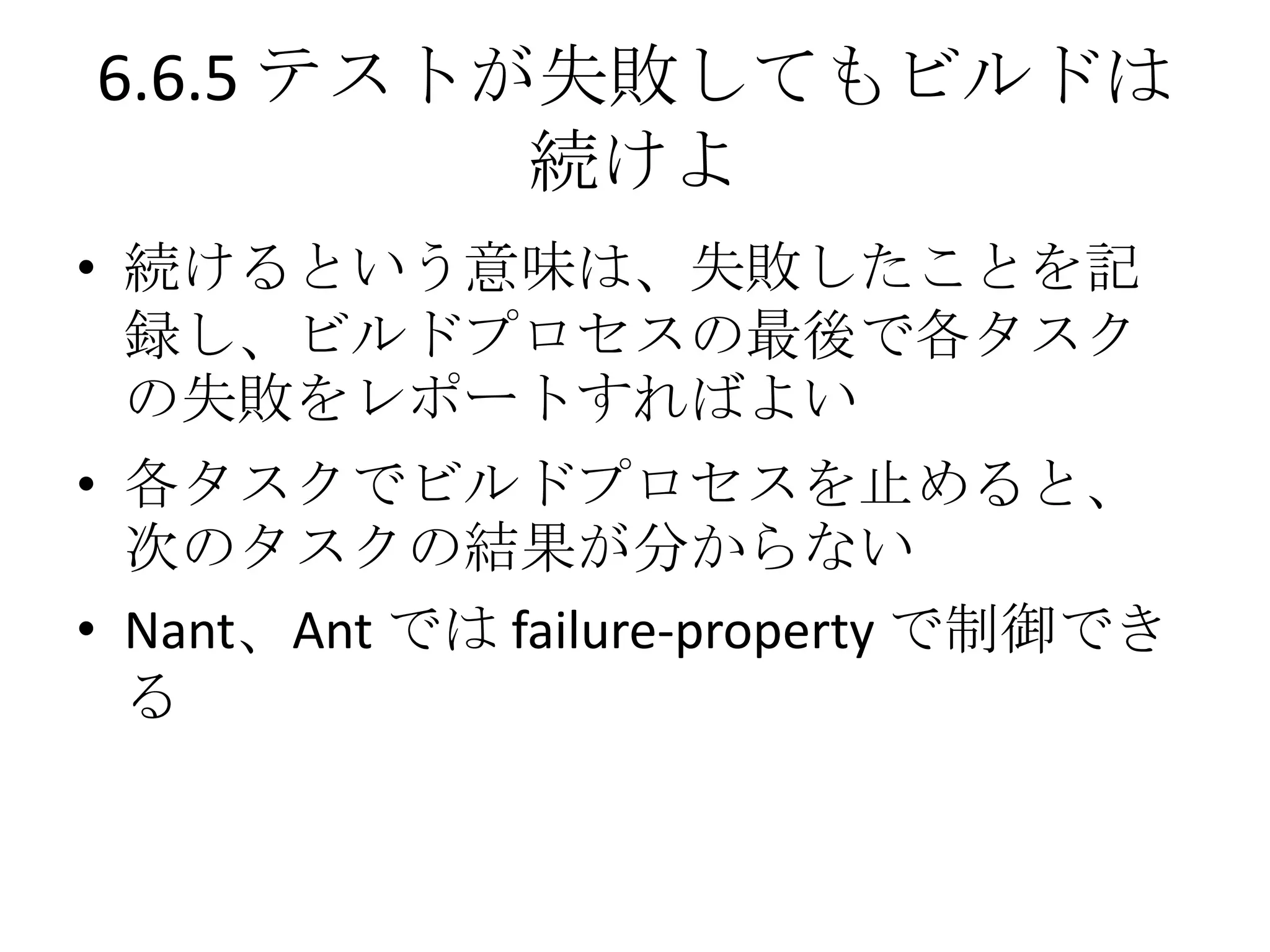 6.6.5 テストが失敗してもビルドは
          続けよ
• 続けるという意味は、失敗したことを記
  録し、ビルドプロセスの最後で各タスク
  の失敗をレポートすればよい
• 各タスクでビルドプロセスを止めると、
  次のタスクの結果が分からない
• Nant、Ant では failure-property で制御でき
  る
 
