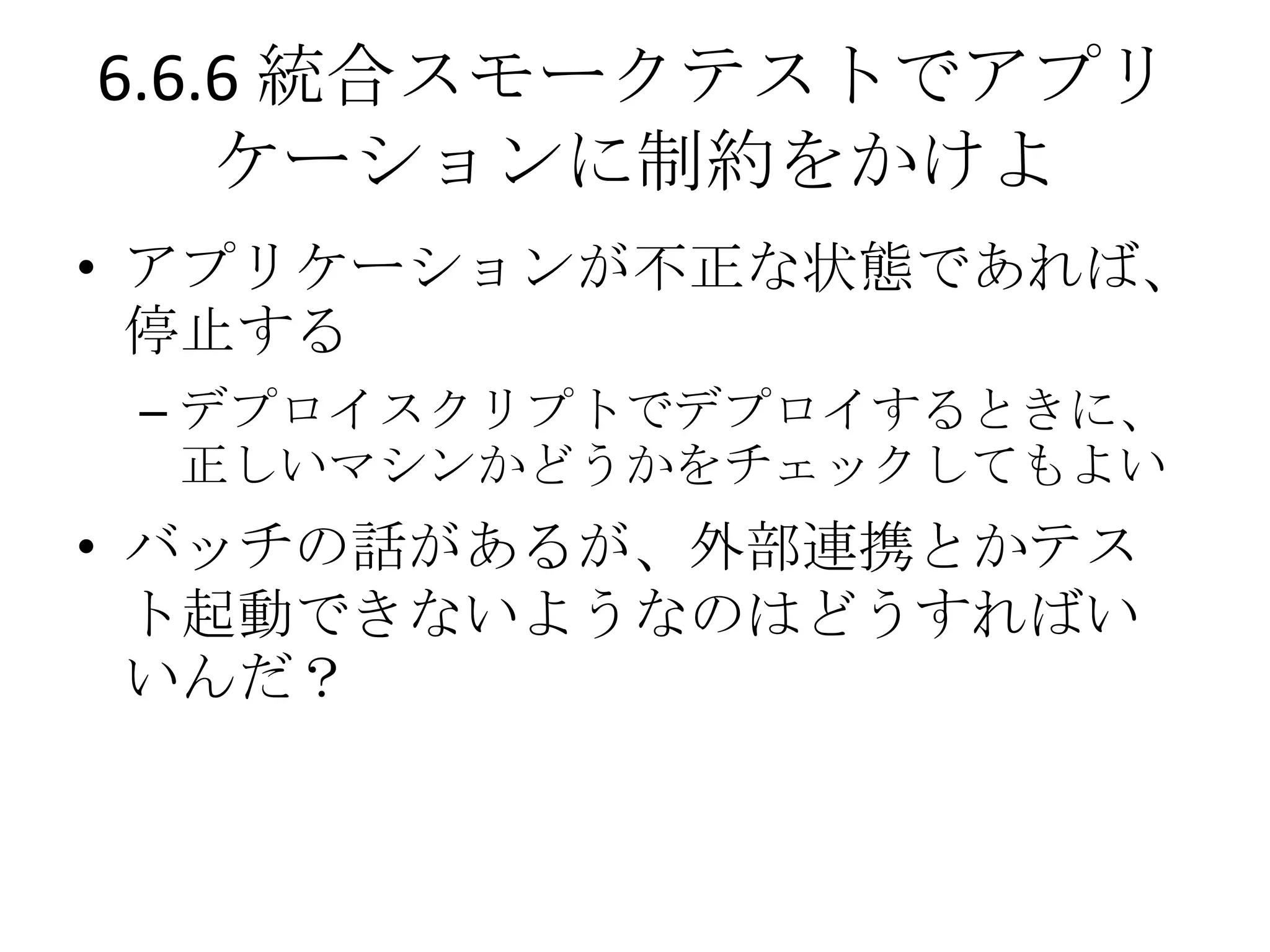 6.6.6 統合スモークテストでアプリ
    ケーションに制約をかけよ
• アプリケーションが不正な状態であれば、
  停止する
 – デプロイスクリプトでデプロイするときに、
   正しいマシンかどうかをチェックしてもよい
• バッチの話があるが、外部連携とかテス
  ト起動できないようなのはどうすればい
  いんだ？
 