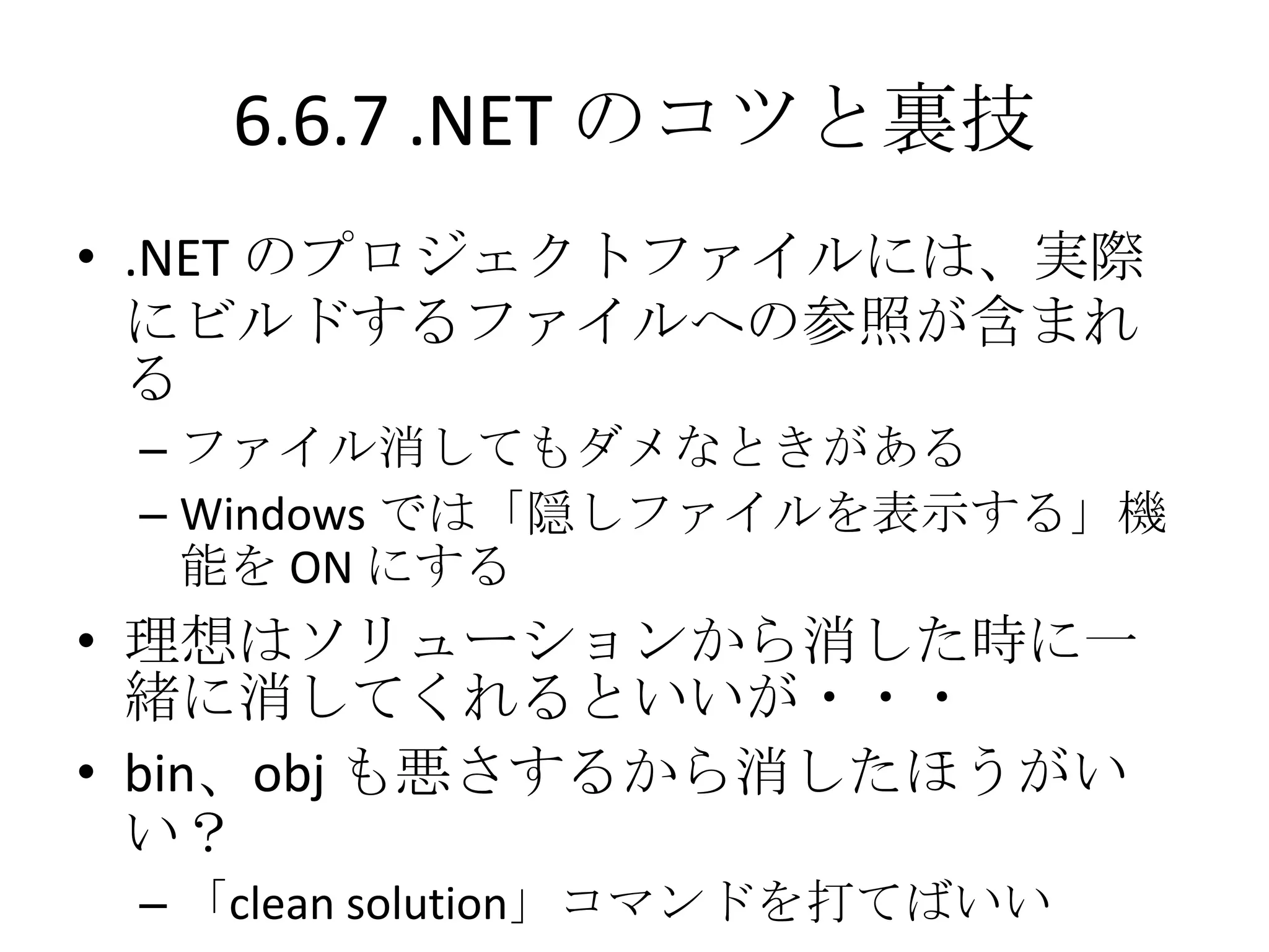 6.6.7 .NET のコツと裏技
• .NET のプロジェクトファイルには、実際
  にビルドするファイルへの参照が含まれ
  る
 – ファイル消してもダメなときがある
 – Windows では「隠しファイルを表示する」機
   能を ON にする
• 理想はソリューションから消した時に一
  緒に消してくれるといいが・・・
• bin、obj も悪さするから消したほうがい
  い？
 – 「clean solution」コマンドを打てばいい
 