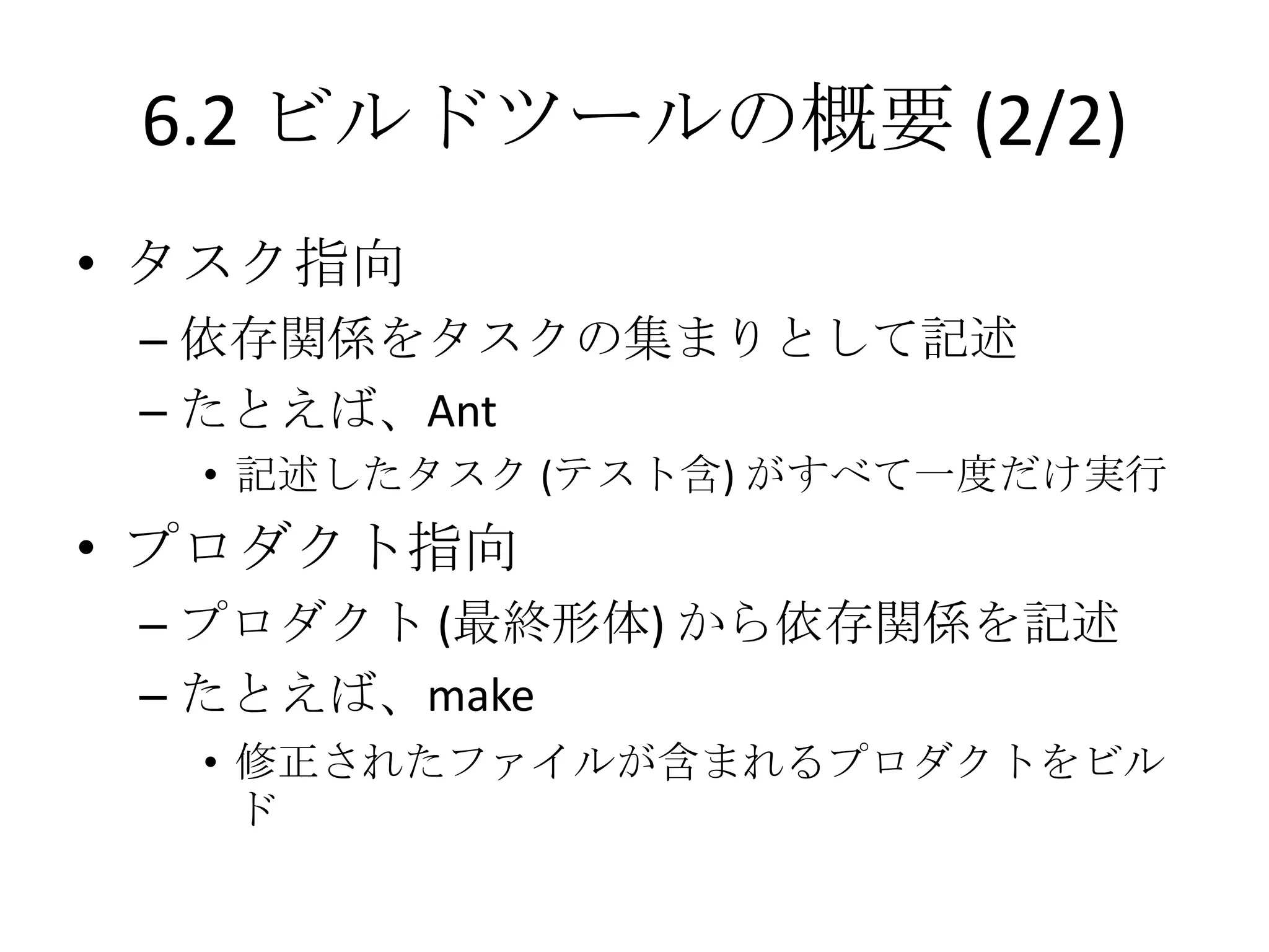6.2 ビルドツールの概要 (2/2)
• タスク指向
 – 依存関係をタスクの集まりとして記述
 – たとえば、Ant
  • 記述したタスク (テスト含) がすべて一度だけ実行
• プロダクト指向
 – プロダクト (最終形体) から依存関係を記述
 – たとえば、make
  • 修正されたファイルが含まれるプロダクトをビル
    ド
 