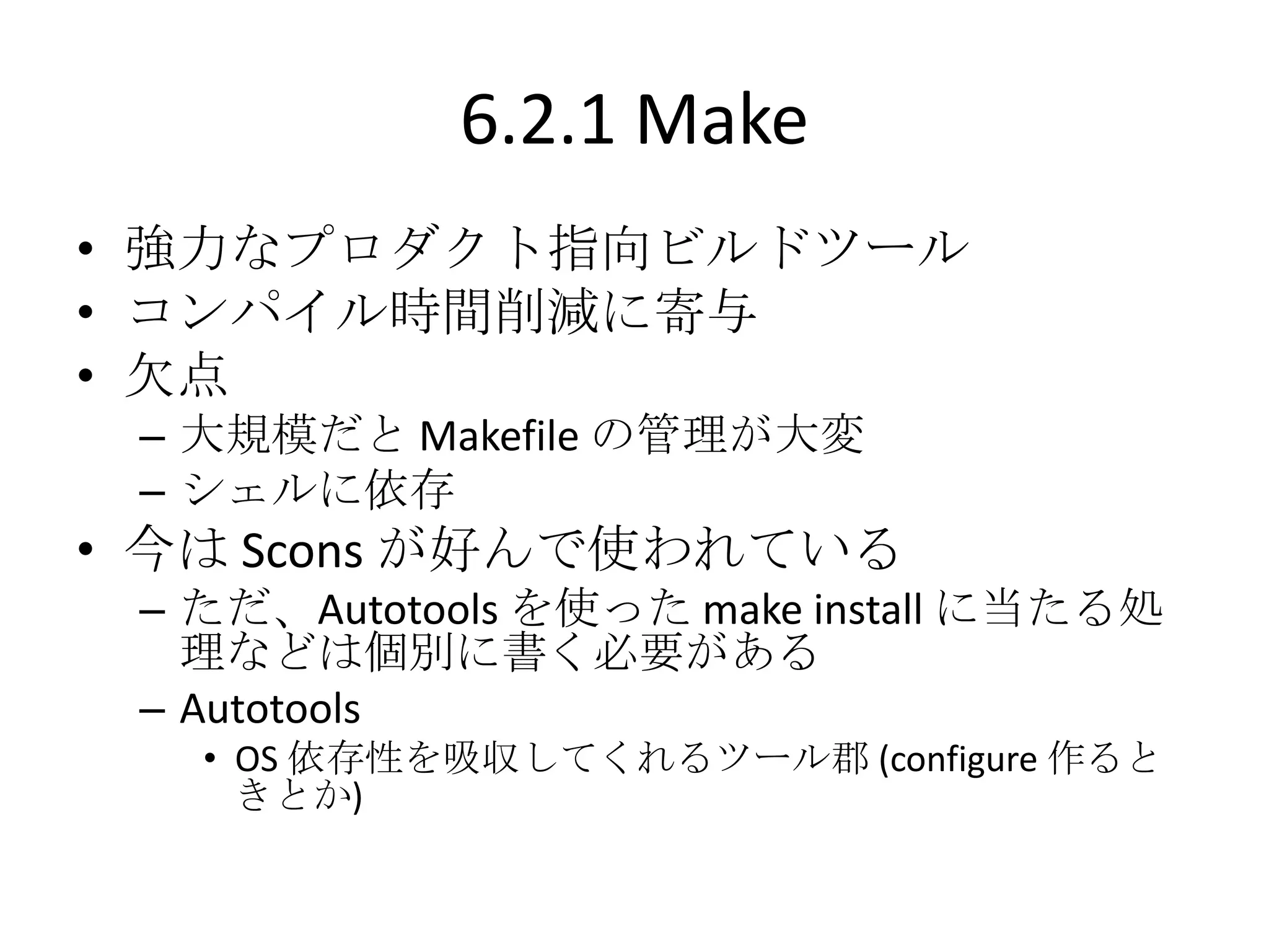 6.2.1 Make
• 強力なプロダクト指向ビルドツール
• コンパイル時間削減に寄与
• 欠点
 – 大規模だと Makefile の管理が大変
 – シェルに依存
• 今は Scons が好んで使われている
 – ただ、Autotools を使った make install に当たる処
   理などは個別に書く必要がある
 – Autotools
   • OS 依存性を吸収してくれるツール郡 (configure 作ると
     きとか)
 