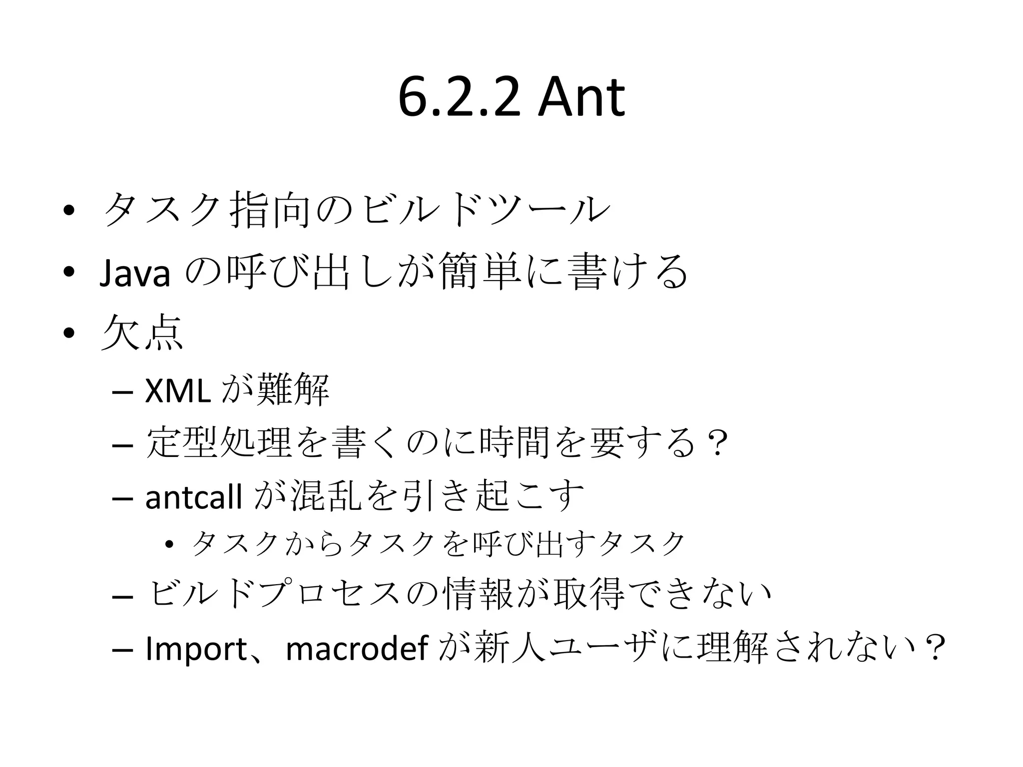 6.2.2 Ant
• タスク指向のビルドツール
• Java の呼び出しが簡単に書ける
• 欠点
 – XML が難解
 – 定型処理を書くのに時間を要する？
 – antcall が混乱を引き起こす
   • タスクからタスクを呼び出すタスク
 – ビルドプロセスの情報が取得できない
 – Import、macrodef が新人ユーザに理解されない？
 
