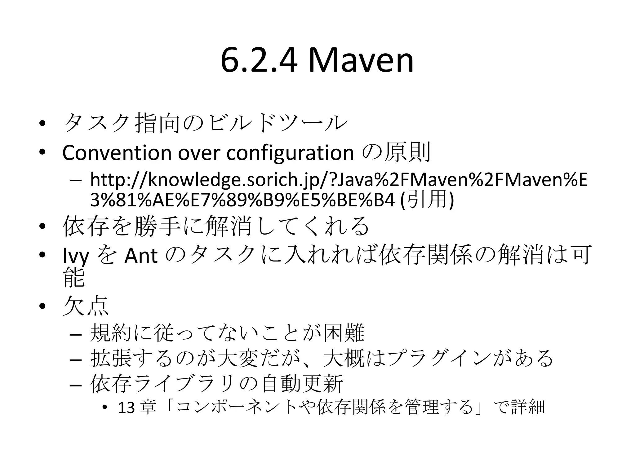 6.2.4 Maven
• タスク指向のビルドツール
• Convention over configuration の原則
  – http://knowledge.sorich.jp/?Java%2FMaven%2FMaven%E
    3%81%AE%E7%89%B9%E5%BE%B4 (引用)
• 依存を勝手に解消してくれる
• Ivy を Ant のタスクに入れれば依存関係の解消は可
  能
• 欠点
  – 規約に従ってないことが困難
  – 拡張するのが大変だが、大概はプラグインがある
  – 依存ライブラリの自動更新
     • 13 章「コンポーネントや依存関係を管理する」で詳細
 
