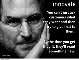innovate
You can't just ask
customers what
they want and then
try to give that to
them.
By the time you get
it built, they'll want
something new.
Steve Jobs
Tuesday, October 9, 12

 
