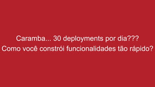 Caramba... 30 deployments por dia???
Como você constrói funcionalidades tão rápido?
 