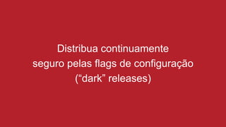 Distribua continuamente
seguro pelas flags de configuração
(“dark” releases)
 