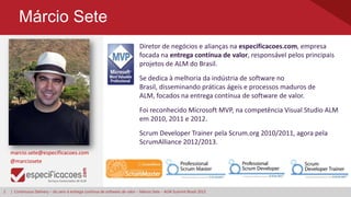 2 | Continuous Delivery – do zero à entrega contínua de software de valor – Márcio Sete – ALM Summit Brasil 2013
Márcio Sete
Diretor de negócios e alianças na especificacoes.com, empresa
focada na entrega contínua de valor, responsável pelos principais
projetos de ALM do Brasil.
marcio.sete@especificacoes.com
@marciosete
Foi reconhecido Microsoft MVP, na competência Visual Studio ALM
em 2010, 2011 e 2012.
Scrum Developer Trainer pela Scrum.org 2010/2011, agora pela
ScrumAlliance 2012/2013.
Se dedica à melhoria da indústria de software no
Brasil, disseminando práticas ágeis e processos maduros de
ALM, focados na entrega contínua de software de valor.
 