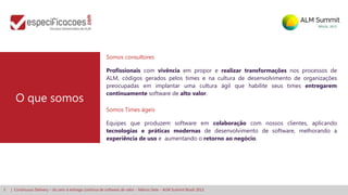 3 | Continuous Delivery – do zero à entrega contínua de software de valor – Márcio Sete – ALM Summit Brasil 2013
Somos consultores
Profissionais com vivência em propor e realizar transformações nos processos de
ALM, códigos gerados pelos times e na cultura de desenvolvimento de organizações
preocupadas em implantar uma cultura ágil que habilite seus times entregarem
continuamente software de alto valor.
Somos Times ágeis
Equipes que produzem software em colaboração com nossos clientes, aplicando
tecnologias e práticas modernas de desenvolvimento de software, melhorando a
experiência de uso e aumentando o retorno ao negócio.
O que somos
 