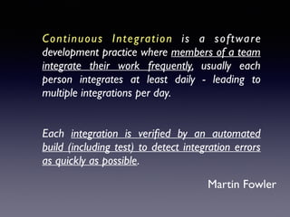 Continuous Integration is a software
development practice where members of a team
integrate their work frequently, usually each
person integrates at least daily - leading to
multiple integrations per day. 	

 
Each integration is veriﬁed by an automated
build (including test) to detect integration errors
as quickly as possible.
Martin Fowler
 