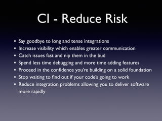 CI - Reduce Risk
• Say goodbye to long and tense integrations	

• Increase visibility which enables greater communication	

• Catch issues fast and nip them in the bud	

• Spend less time debugging and more time adding features	

• Proceed in the conﬁdence you’re building on a solid foundation	

• Stop waiting to ﬁnd out if your code’s going to work	

• Reduce integration problems allowing you to deliver software
more rapidly	

 