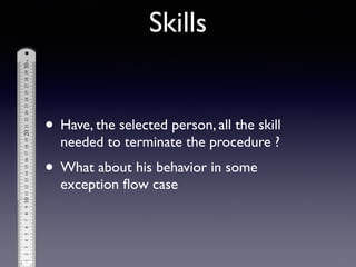 • Have, the selected person, all the skill
needed to terminate the procedure ?	

• What about his behavior in some
exception ﬂow case
Skills
 