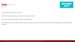 11 | Continuous Delivery – do zero à entrega contínua de software de valor – Felipe Rezende – DevCamp 2014
Vou contar a história de um time.
Um time normal, de pessoas normais, sem super-heróis!
Um time que só estava afim de fazer algo diferente.
Vou contar o percurso que este time percorreu para sair do zero até alcançar o estado de entrega contínua de software
de valor.
 