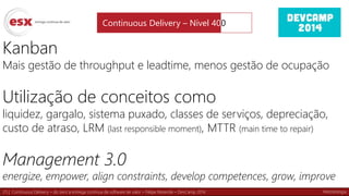 25 | Continuous Delivery – do zero à entrega contínua de software de valor – Felipe Rezende – DevCamp 2014
Kanban
Mais gestão de throughput e leadtime, menos gestão de ocupação
Utilização de conceitos como
liquidez, gargalo, sistema puxado, classes de serviços, depreciação,
custo de atraso, LRM (last responsible moment), MTTR (main time to repair)
Management 3.0
energize, empower, align constraints, develop competences, grow, improve
Continuous Delivery – Nível 400
Metodologia
 