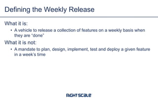 What it is:
• A vehicle to release a collection of features on a weekly basis when
they are “done”
What it is not:
• A mandate to plan, design, implement, test and deploy a given feature
in a week’s time
Defining the Weekly Release
 