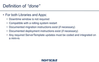 • For both Libraries and Apps:
• Downtime window is not required
• Compatible with a rolling system restart
• Documented migration instructions exist (if necessary)
• Documented deployment instructions exist (if necessary)
• Any required ServerTemplate updates must be coded and integrated on
a mini-rs
Definition of “done”
 