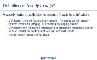 A weekly features collection is deemed “ready to ship” when:
• Verification the new feature(s) unit test(ci), functional test(ci) and/or
system level tests (staging) are passing on staging branch
• Verification of a full nightly regression run on staging on staging branch
with no impact on existing features and pass/fail trends
• All regression issues are resolved
Definition of “ready to ship”
 